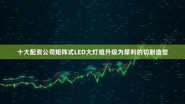 十大配资公司矩阵式LED大灯组升级为犀利的切割造型