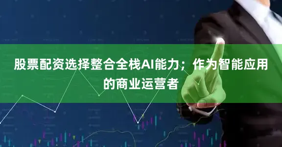 股票配资选择整合全栈AI能力；作为智能应用的商业运营者