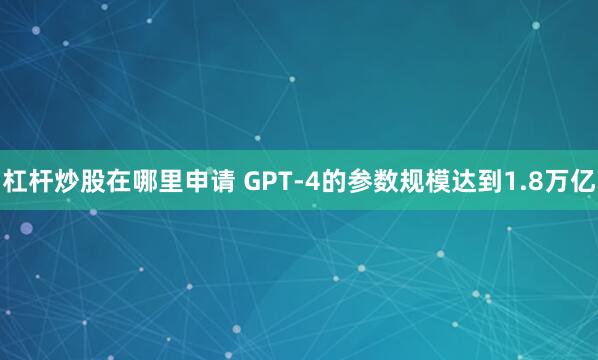 杠杆炒股在哪里申请 GPT-4的参数规模达到1.8万亿